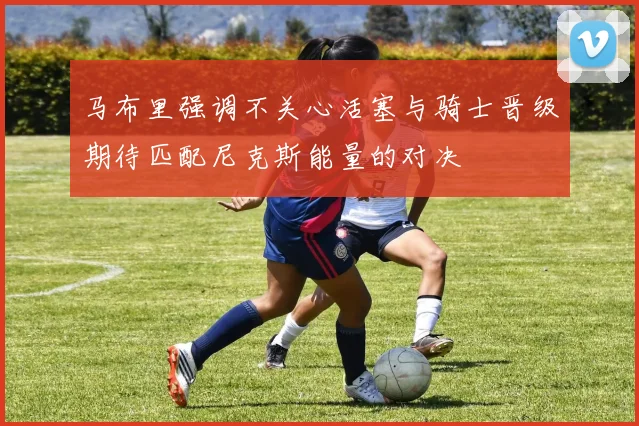 马布里强调不关心活塞与骑士晋级期待匹配尼克斯能量的对决