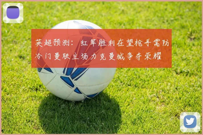 英超预测：红军胜利在望枪手需防冷门曼联主场力克曼城争夺荣耀