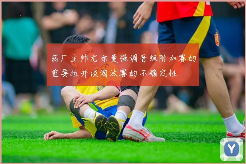 药厂主帅尤尔曼强调晋级附加赛的重要性并谈淘汰赛的不确定性