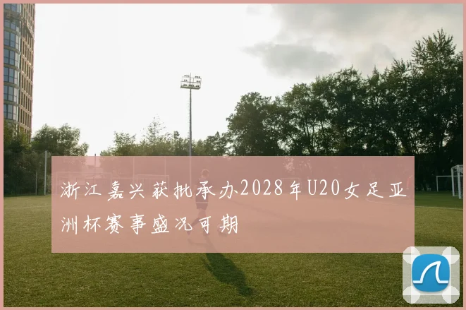 浙江嘉兴获批承办2028年U20女足亚洲杯赛事盛况可期