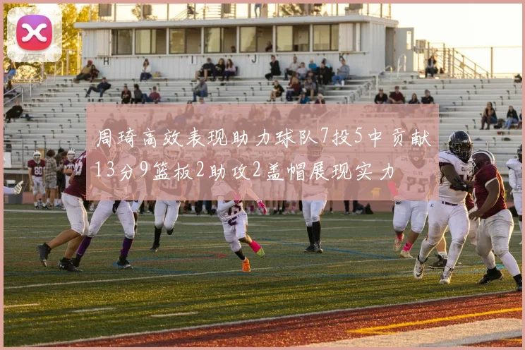 周琦高效表现助力球队7投5中贡献13分9篮板2助攻2盖帽展现实力