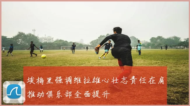 埃梅里强调维拉雄心壮志责任在肩推动俱乐部全面提升