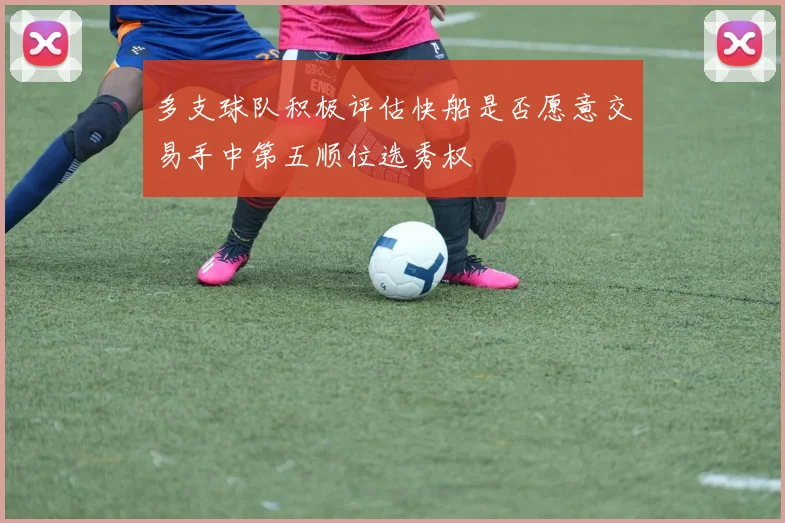 多支球队积极评估快船是否愿意交易手中第五顺位选秀权