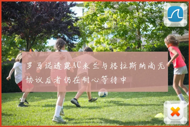 罗马诺透露AC米兰与格拉斯纳尚无协议后者仍在耐心等待中