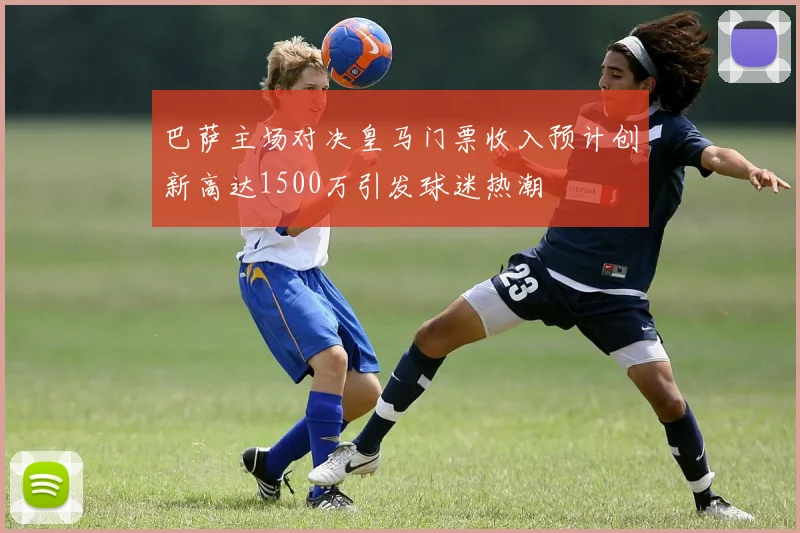 巴萨主场对决皇马门票收入预计创新高达1500万引发球迷热潮