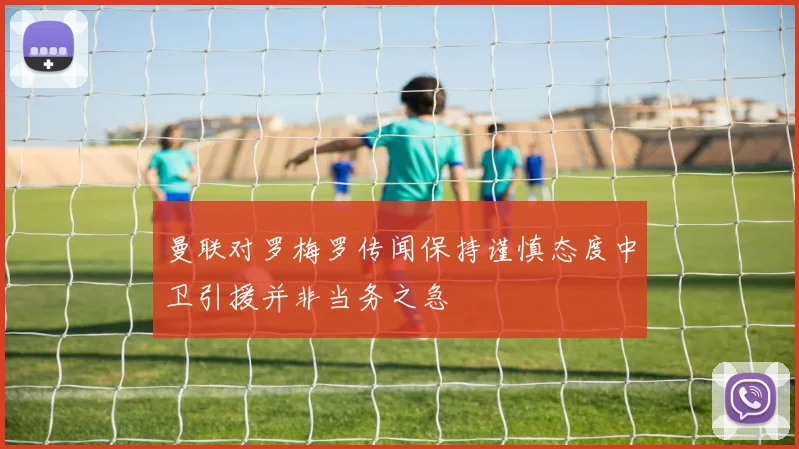 曼联对罗梅罗传闻保持谨慎态度中卫引援并非当务之急