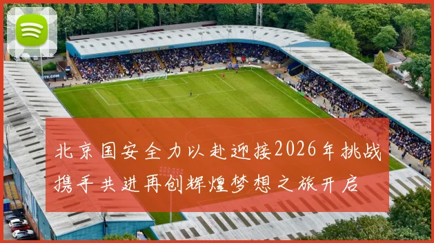 北京国安全力以赴迎接2026年挑战携手共进再创辉煌梦想之旅开启