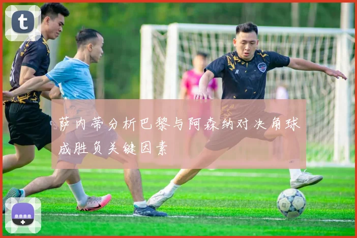 萨内蒂分析巴黎与阿森纳对决角球成胜负关键因素