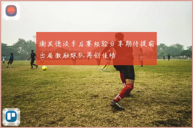 谢泼德谈季后赛经验分享期待提前出局激励球队再创佳绩