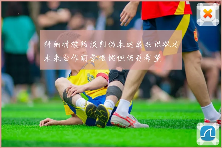 科纳特续约谈判仍未达成共识双方未来合作前景堪忧但仍存希望