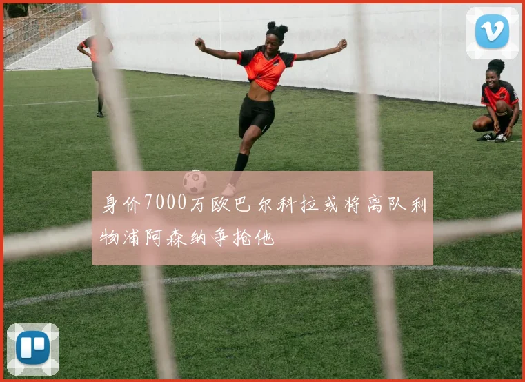 身价7000万欧巴尔科拉或将离队利物浦阿森纳争抢他