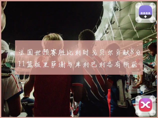 法国世预赛胜比利时戈贝尔贡献8分11篮板里萨谢与库利巴利各有斩获