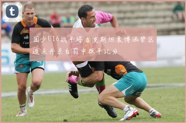 国少U16战平塔吉克斯坦袁博涵禁区造点并亲自罚中扳平比分