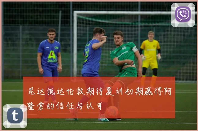 昆达抵达伦敦期待夏训初期赢得阿隆索的信任与认可