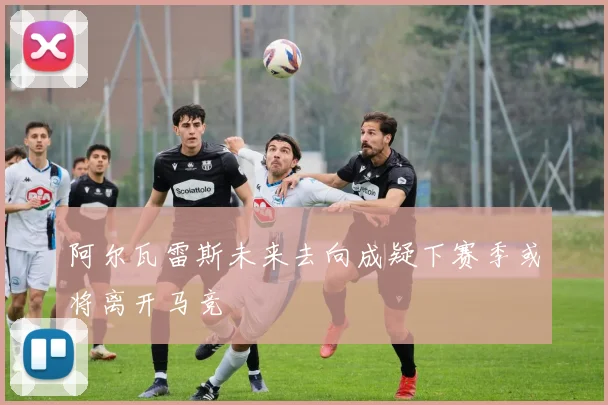 阿尔瓦雷斯未来去向成疑下赛季或将离开马竞
