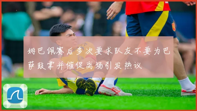 姆巴佩赛后多次要求队友不要为巴萨鼓掌并催促离场引发热议