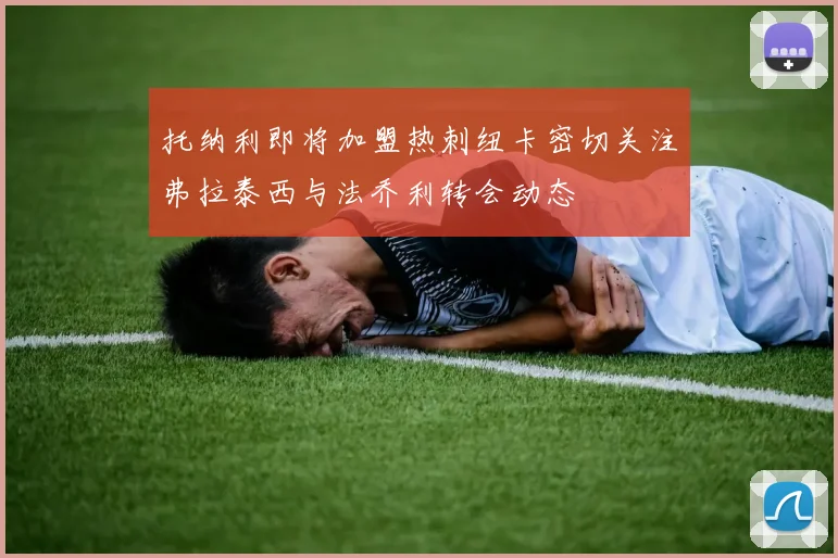 托纳利即将加盟热刺纽卡密切关注弗拉泰西与法乔利转会动态