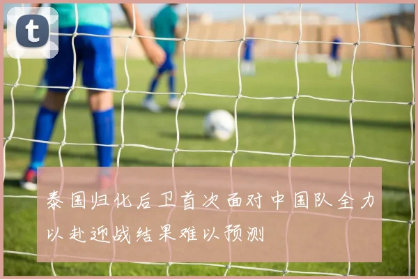 泰国归化后卫首次面对中国队全力以赴迎战结果难以预测
