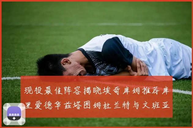 现役最佳阵容揭晓埃奇库姆推荐库里爱德华兹塔图姆杜兰特与文班亚马