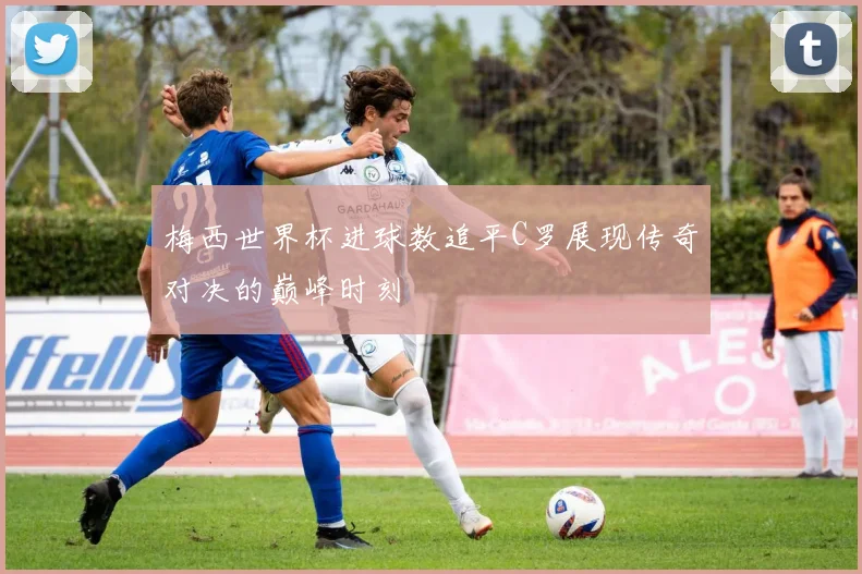 梅西世界杯进球数追平C罗展现传奇对决的巅峰时刻