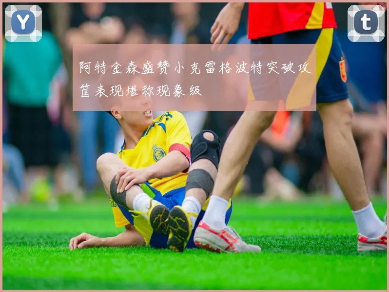 阿特金森盛赞小克雷格波特突破攻筐表现堪称现象级