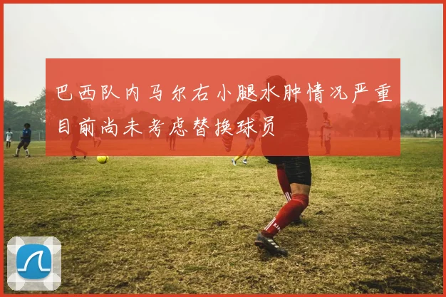 巴西队内马尔右小腿水肿情况严重目前尚未考虑替换球员